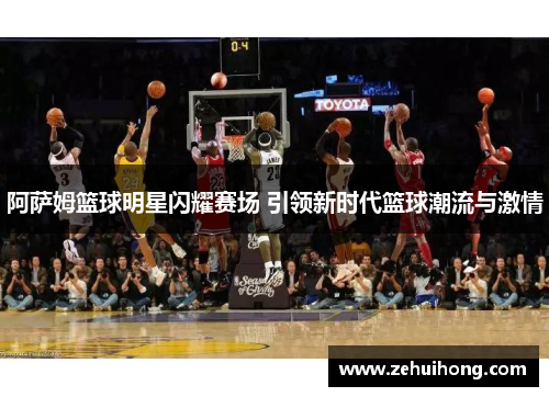 阿萨姆篮球明星闪耀赛场 引领新时代篮球潮流与激情